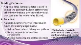 Guiding Catheter:
• A special large lumen catheter is used to
deliver the coronary balloon catheter and
other interventional devices to the vessel
that contains the lesion to be dilated.
 Function:
• A guiding catheter serves three major
functions during angioplasty:
– Balloon/Stent catheter delivery and guidance
– Backup support for balloon/Stent
advancement
– Pressure monitoring and contrast injections
(1)Stiffer body (2)variable
softer primary curve (3) wire
braiding (4)atraumatic tip (5)
large lumen(6) lubrious
coating
 