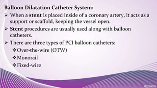 Balloon Dilatation Catheter System:
 When a stent is placed inside of a coronary artery, it acts as a
support or scaffold, keeping the vessel open.
 Stent procedures are usually used along with balloon
catheters.
 There are three types of PCI balloon catheters:
Over-the-wire (OTW)
Monorail
Fixed-wire
 