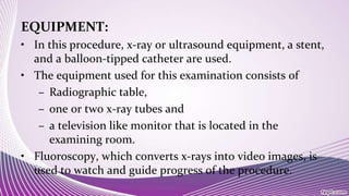 EQUIPMENT:
• In this procedure, x-ray or ultrasound equipment, a stent,
and a balloon-tipped catheter are used.
• The equipment used for this examination consists of
– Radiographic table,
– one or two x-ray tubes and
– a television like monitor that is located in the
examining room.
• Fluoroscopy, which converts x-rays into video images, is
used to watch and guide progress of the procedure.
 