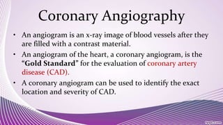 Coronary Angiography
• An angiogram is an x-ray image of blood vessels after they
are filled with a contrast material.
• An angiogram of the heart, a coronary angiogram, is the
“Gold Standard” for the evaluation of coronary artery
disease (CAD).
• A coronary angiogram can be used to identify the exact
location and severity of CAD.
 