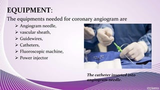 EQUIPMENT:
The equipments needed for coronary angiogram are
 Angiogram needle,
 vascular sheath,
 Guidewires,
 Catheters,
 Fluoroscopic machine,
 Power injector
The catheter inserted into
angiogram needle.
 