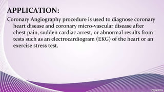 APPLICATION:
Coronary Angiography procedure is used to diagnose coronary
heart disease and coronary micro-vascular disease after
chest pain, sudden cardiac arrest, or abnormal results from
tests such as an electrocardiogram (EKG) of the heart or an
exercise stress test.
 