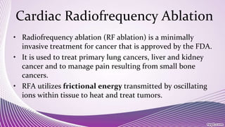 Cardiac Radiofrequency Ablation
• Radiofrequency ablation (RF ablation) is a minimally
invasive treatment for cancer that is approved by the FDA.
• It is used to treat primary lung cancers, liver and kidney
cancer and to manage pain resulting from small bone
cancers.
• RFA utilizes frictional energy transmitted by oscillating
ions within tissue to heat and treat tumors.
 