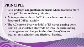 PRINCIPLE:
 Cells undergo coagulation necrosis when heated to more
than 50°C for more than 5 minutes.
 At temperatures above 60°C, intracellular proteins are
denatured (killed) rapidly.
 The AC current (350-500 kHz) of RF waves passing down
from an un-insulated electrode tip into the surrounding
tissues generates changes in the direction of ions and
creates ionic agitation and frictional heating.
 