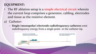 EQUIPMENT:
• The RF ablation setup is a simple electrical circuit wherein
the current loop comprises a generator, cabling, electrodes
and tissue as the resistive element.
a) Catheter:
– Single (monopolar) electrode radiofrequency catheters emit
radiofrequency energy from a single point at the catheter tip.
 