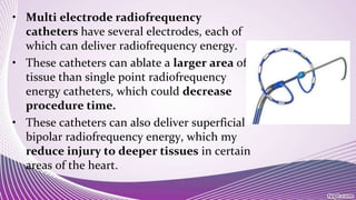 • Multi electrode radiofrequency
catheters have several electrodes, each of
which can deliver radiofrequency energy.
• These catheters can ablate a larger area of
tissue than single point radiofrequency
energy catheters, which could decrease
procedure time.
• These catheters can also deliver superficial
bipolar radiofrequency energy, which my
reduce injury to deeper tissues in certain
areas of the heart.
 