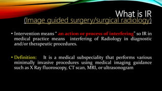 What is IR
(Image guided surgery/surgical radiology)
• Intervention means “ an action or process of interfering” so IR in
medical practice means interfering of Radiology in diagnostic
and/or therapeutic procedures.
• Definition: It is a medical subspeciality that performs various
minimally invasive procedures using medical imaging guidance
such as X Ray fluoroscopy, CT scan, MRI, or ultrasonogram
 
