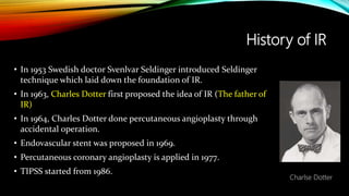 History of IR
• In 1953 Swedish doctor Svenlvar Seldinger introduced Seldinger
technique which laid down the foundation of IR.
• In 1963, Charles Dotter first proposed the idea of IR (The father of
IR)
• In 1964, Charles Dotter done percutaneous angioplasty through
accidental operation.
• Endovascular stent was proposed in 1969.
• Percutaneous coronary angioplasty is applied in 1977.
• TIPSS started from 1986.
Charlse Dotter
 