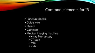 Common elements for IR
• Puncture needle
• Guide wire
• Sheath
• Catheters
• Medical imaging machine
X-ray fluoroscopy
CT scan
MRI
USG
 