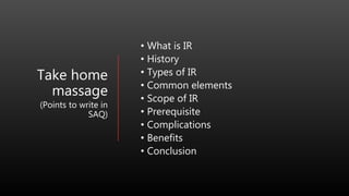 Take home
massage
(Points to write in
SAQ)
• What is IR
• History
• Types of IR
• Common elements
• Scope of IR
• Prerequisite
• Complications
• Benefits
• Conclusion
 