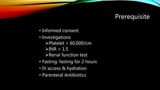 Prerequisite
• Informed consent
• Investigations
Platelet > 60,000/cm
INR < 1.5
Renal function test
• Fasting: fasting for 2 hours
• IV access & hydration
• Parenteral Antibiotics
 