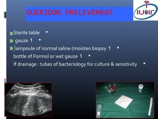 GUERIDON PRELEVEMENT

Sterile table 
 gauze 1 
(ampoule of normal saline (moisten biopsy 1 
bottle of Formol or wet gauze 1 
If drainage : tubes of bacteriology for culture & sensitivity   
 