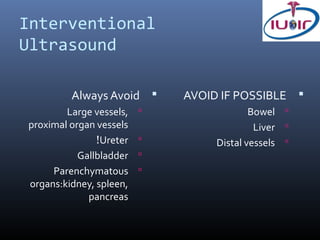 Interventional
Ultrasound

         Always Avoid       AVOID IF POSSIBLE 
        Large vessels,                   Bowel 
proximal organ vessels                     Liver 
               !Ureter           Distal vessels 
           Gallbladder   
     Parenchymatous      
organs:kidney, spleen,
             pancreas
 