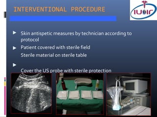 INTERVENTIONAL PROCEDURE


 Skin antispetic measures by technician according to
 protocol
 Patient covered with sterile field
 Sterile material on sterile table

 Cover the US probe with sterile protection
 