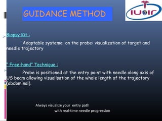 GUIDANCE METHOD

Biopsy Kit :
        Adaptable systeme on the probe: visualization of target and
needle trajectory


“ Free-hand” Technique :
       Probe is positioned at the entry point with needle along axis of
US beam allowing visualisation of the whole length of the trajectory
(abdominal).



               Always visualize your entry path
                          with real-time needle progression
 