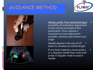GUIDANCE METHOD


            Always prefer Free-hand technique 
            possibility of orientation adjustment
            at last minute and angle of skin
            penetration. Once capsule is
            traversed no more adjustment
            possible: withdraw and redress your
            angle
            Needle aligned in the axis of US 
            beam to visualize its swhole length
            If you loose trajectory move probe 1 
            or 2 degrees/ needle then scree with
            probe in Doppler mode to search
            needle
 