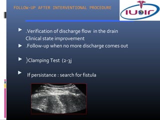 FOLLOW-UP AFTER INTERVENTIONAL PROCEDURE




    .Verification of discharge flow in the drain
    Clinical state improvement
    .Follow-up when no more discharge comes out

    (Clamping Test (2-3j

     If persistance : search for fistula
 