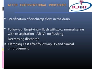 AFTER INTERVENTIONAL PROCEDURE


.Verification of discharge flow in the drain

Follow-up: Emptying – flush with10 cc normal saline
with re-aspiration - AB IV : no flushing
Decreasing discharge
Clamping Test after follow-up US and clinical
.improvement
 
