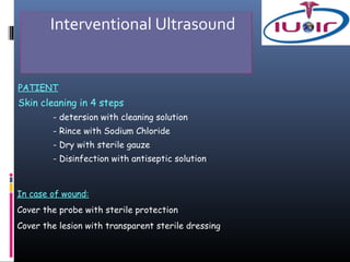 Interventional Ultrasound


PATIENT
Skin cleaning in 4 steps
        - detersion with cleaning solution
        - Rince with Sodium Chloride
        - Dry with sterile gauze
        - Disinfection with antiseptic solution



In case of wound:
Cover the probe with sterile protection
Cover the lesion with transparent sterile dressing
 