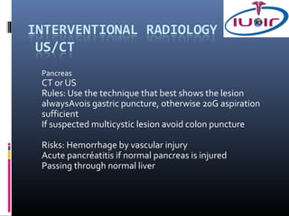Pancreas
CT or US
Rules: Use the technique that best shows the lesion
alwaysAvois gastric puncture, otherwise 20G aspiration
sufficient
If suspected multicystic lesion avoid colon puncture

Risks: Hemorrhage by vascular injury
Acute pancréatitis if normal pancreas is injured
Passing through normal liver
 
