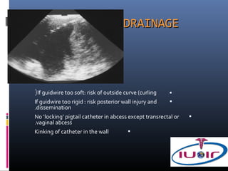 DRAINAGE




(If guidwire too soft: risk of outside curve (curling    
If guidwire too rigid : risk posterior wall injury and   
.dissemination
No ‘locking’ pigtail catheter in abcess except transrectal or   
.vaginal abcess
Kinking of catheter in the wall          
 