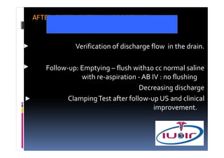 AFTER INTERVENTIONAL PROCEDURE


            Verification of discharge flow in the drain.

   Follow-up: Emptying – flush with10 cc normal saline
              with re-aspiration - AB IV : no flushing
                                  Decreasing discharge
          Clamping Test after follow-up US and clinical
                                       improvement.
 