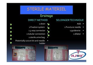 STERILE MATERIEL
                            Drainage
              DIRECT METHOD            SELDINGER TECHNIQUE
                           1 drain                       Add
               1 Fixation system            1 Puncture needle
               1 3-way connector                 1 guidewire
            1 tubular connection                     1 dilator
               1 sterile urine bag
Potentially suture kit and needle
                            holder
 