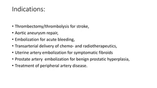 Indications:
• Thrombectomy/thrombolysis for stroke,
• Aortic aneurysm repair,
• Embolization for acute bleeding,
• Transarterial delivery of chemo- and radiotherapeutics,
• Uterine artery embolization for symptomatic fibroids
• Prostate artery embolization for benign prostatic hyperplasia,
• Treatment of peripheral artery disease.
 