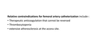 Relative contraindications for femoral artery catheterization include-:
• Therapeutic anticoagulation that cannot be reversed
• Thrombocytopenia
• extensive atherosclerosis at the access site.
 