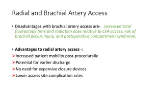 Radial and Brachial Artery Access
• Disadvantages with brachial artery access are-: increased total
fluoroscopy time and radiation dose relative to CFA access, risk of
brachial plexus injury, and postoperative compartment syndrome.
• Advantages to radial artery access -:
Increased patient mobility post-procedurally
Potential for earlier discharge
No need for expensive closure devices
Lower access site complication rates
 