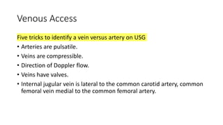 Venous Access
Five tricks to identify a vein versus artery on USG
• Arteries are pulsatile.
• Veins are compressible.
• Direction of Doppler flow.
• Veins have valves.
• Internal jugular vein is lateral to the common carotid artery, common
femoral vein medial to the common femoral artery.
 