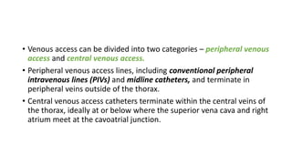 • Venous access can be divided into two categories – peripheral venous
access and central venous access.
• Peripheral venous access lines, including conventional peripheral
intravenous lines (PIVs) and midline catheters, and terminate in
peripheral veins outside of the thorax.
• Central venous access catheters terminate within the central veins of
the thorax, ideally at or below where the superior vena cava and right
atrium meet at the cavoatrial junction.
 