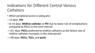 Indications for Different Central Venous
Catheters
• When peripheral access is adequate-:
<5 days: PIV
6–14 days: Midline catheter or PIV due to lower risk of complications
compared to PICCs in this time interval
>15 days: PICCs preferred to midline catheters as the failure rate of
midline catheters increases in this time period
>30 days: PICCs, TCCs, and ports
 