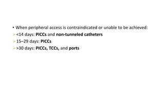 • When peripheral access is contraindicated or unable to be achieved:
<14 days: PICCs and non-tunneled catheters
15–29 days: PICCs
>30 days: PICCs, TCCs, and ports
 