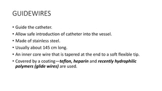 GUIDEWIRES
• Guide the catheter.
• Allow safe introduction of catheter into the vessel.
• Made of stainless steel.
• Usually about 145 cm long.
• An inner core wire that is tapered at the end to a soft flexible tip.
• Covered by a coating—teflon, heparin and recently hydrophilic
polymers (glide wires) are used.
 