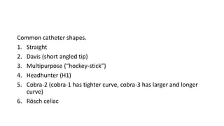 Common catheter shapes.
1. Straight
2. Davis (short angled tip)
3. Multipurpose (“hockey-stick”)
4. Headhunter (H1)
5. Cobra-2 (cobra-1 has tighter curve, cobra-3 has larger and longer
curve)
6. Rösch celiac
 