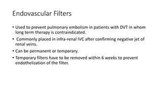 Endovascular Filters
• Used to prevent pulmonary embolism in patients with DVT in whom
long term therapy is contraindicated.
• Commonly placed in infra-renal IVC after confirming negative jet of
renal veins.
• Can be permanent or temporary.
• Temporary filters have to be removed within 6 weeks to prevent
endothelization of the filter.
 