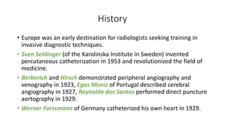 History
• Europe was an early destination for radiologists seeking training in
invasive diagnostic techniques.
• Sven Seldinger (of the Karolinska Institute in Sweden) invented
percutaneous catheterization in 1953 and revolutionized the field of
medicine.
• Berberich and Hirsch demonstrated peripheral angiography and
venography in 1923, Egas Moniz of Portugal described cerebral
angiography in 1927, Reynaldo dos Santos performed direct puncture
aortography in 1929.
• Werner Forssmann of Germany catheterized his own heart in 1929.
 