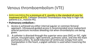 Venous thromboembolism (VTE)
• Anticoagulation for a minimum of 3 months is the standard of care for
treatment of VTE. Catheter Directed Thrombolysis may help in high-risk
patients (i.e., massive PE).
• Pulmonary embolism-:
1. Access is achieved via either internal jugular or common femoral
approach. Ultrasound-guided access is recommended since inadvertent
arterial puncture increases bleeding risk when thrombolytics are being
given.
2. A catheter is directed through the superior vena cava (SVC) or IVC, right
atrium, tricuspid valve, right ventricle, pulmonic valve, and into the main
pulmonary artery. To avoid induction of ventricular ectopy from wire
manipulation in the heart, a pigtail catheter is used when traversing the
heart.
 