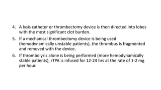 4. A lysis catheter or thrombectomy device is then directed into lobes
with the most significant clot burden.
5. If a mechanical thrombectomy device is being used
(hemodynamically unstable patients), the thrombus is fragmented
and removed with the device.
6. If thrombolysis alone is being performed (more hemodynamically
stable patients), rTPA is infused for 12-24 hrs at the rate of 1-2 mg
per hour.
 