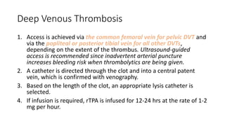 Deep Venous Thrombosis
1. Access is achieved via the common femoral vein for pelvic DVT and
via the popliteal or posterior tibial vein for all other DVTs,
depending on the extent of the thrombus. Ultrasound-guided
access is recommended since inadvertent arterial puncture
increases bleeding risk when thrombolytics are being given.
2. A catheter is directed through the clot and into a central patent
vein, which is confirmed with venography.
3. Based on the length of the clot, an appropriate lysis catheter is
selected.
4. If infusion is required, rTPA is infused for 12-24 hrs at the rate of 1-2
mg per hour.
 