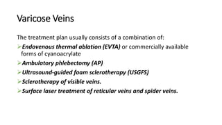 Varicose Veins
The treatment plan usually consists of a combination of:
Endovenous thermal ablation (EVTA) or commercially available
forms of cyanoacrylate
Ambulatory phlebectomy (AP)
Ultrasound-guided foam sclerotherapy (USGFS)
Sclerotherapy of visible veins.
Surface laser treatment of reticular veins and spider veins.
 