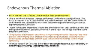 Endovenous Thermal Ablation
• EVTA remains the standard treatment for the saphenous vein.
• This is a catheter-directed therapy performed under ultrasound guidance. The
basic maneuver is to access the GSV around the knee or the SSV in the mid-calf
and advance the catheter up to 1–2 cm below the saphenofemoral junction or
saphenopopliteal junction
• Inject tumescent anesthesia around the entire course of the saphenous vein, and
then pull the catheter peripherally while it emits heat to damage the intima and
thrombose the vein.
• The purpose of tumescent anesthesia is to prevent pain while “burning” the vein,
protect the overlying skin, protect the surrounding structures including nerves
and arteries, and collapse the vein over the catheter in order to treat it most
effectively.
• The two types of EVTA utilize either Laser energy (Endovenous laser ablation) or
Radiofrequency energy (Radiofrequency ablation).
 
