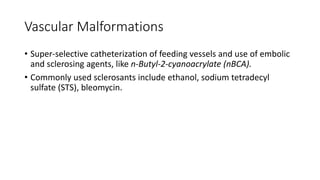 Vascular Malformations
• Super-selective catheterization of feeding vessels and use of embolic
and sclerosing agents, like n-Butyl-2-cyanoacrylate (nBCA).
• Commonly used sclerosants include ethanol, sodium tetradecyl
sulfate (STS), bleomycin.
 