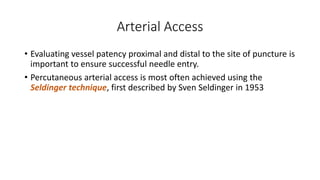 Arterial Access
• Evaluating vessel patency proximal and distal to the site of puncture is
important to ensure successful needle entry.
• Percutaneous arterial access is most often achieved using the
Seldinger technique, first described by Sven Seldinger in 1953
 