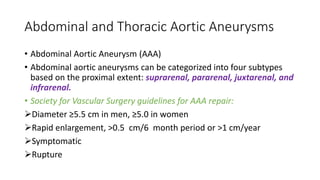 Abdominal and Thoracic Aortic Aneurysms
• Abdominal Aortic Aneurysm (AAA)
• Abdominal aortic aneurysms can be categorized into four subtypes
based on the proximal extent: suprarenal, pararenal, juxtarenal, and
infrarenal.
• Society for Vascular Surgery guidelines for AAA repair:
Diameter ≥5.5 cm in men, ≥5.0 in women
Rapid enlargement, >0.5 cm/6 month period or >1 cm/year
Symptomatic
Rupture
 
