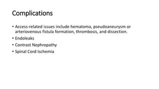 Complications
• Access-related issues include hematoma, pseudoaneurysm or
arteriovenous fistula formation, thrombosis, and dissection.
• Endoleaks
• Contrast Nephropathy
• Spinal Cord Ischemia
 