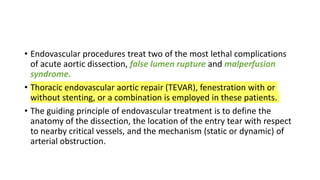 • Endovascular procedures treat two of the most lethal complications
of acute aortic dissection, false lumen rupture and malperfusion
syndrome.
• Thoracic endovascular aortic repair (TEVAR), fenestration with or
without stenting, or a combination is employed in these patients.
• The guiding principle of endovascular treatment is to define the
anatomy of the dissection, the location of the entry tear with respect
to nearby critical vessels, and the mechanism (static or dynamic) of
arterial obstruction.
 
