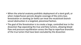 • When the arterial anatomy prohibits deployment of a stent graft, or
when malperfusion persists despite coverage of the entry tear,
fenestration or stenting (or both) can treat the recalcitrant branch
vessel obstruction in a targeted, piecemeal fashion.
• The goal of the fenestration is to create a large, controlled tear in the
dissection flap separating the true and false lumens, allowing blood
flow and pressure equilibration across the flap to reperfuse branches
of the true lumen that have been excluded by the dissection
 