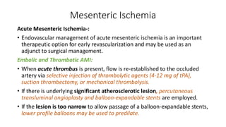Mesenteric Ischemia
Acute Mesenteric Ischemia-:
• Endovascular management of acute mesenteric ischemia is an important
therapeutic option for early revascularization and may be used as an
adjunct to surgical management.
Embolic and Thrombotic AMI:
• When acute thrombus is present, flow is re-established to the occluded
artery via selective injection of thrombolytic agents (4-12 mg of tPA),
suction thrombectomy, or mechanical thrombolysis.
• If there is underlying significant atherosclerotic lesion, percutaneous
transluminal angioplasty and balloon-expandable stents are employed.
• If the lesion is too narrow to allow passage of a balloon-expandable stents,
lower profile balloons may be used to predilate.
 